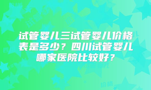 试管婴儿三试管婴儿价格表是多少?四川试管婴儿哪家医院比较好?