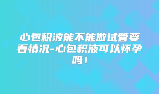 心包积液能不能做试管要看情况-心包积液可以怀孕吗!