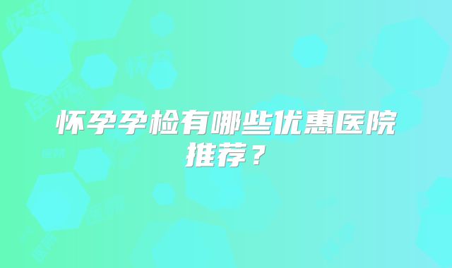 怀孕孕检有哪些优惠医院推荐？