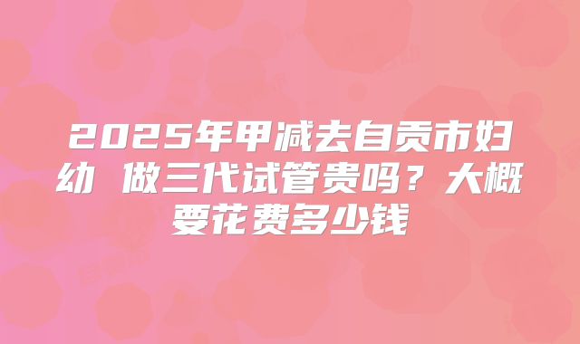 2025年甲减去自贡市妇幼 做三代试管贵吗？大概要花费多少钱