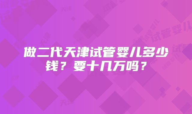 做二代天津试管婴儿多少钱?要十几万吗?