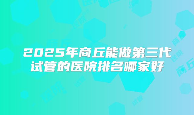 2025年商丘能做第三代试管的医院排名哪家好