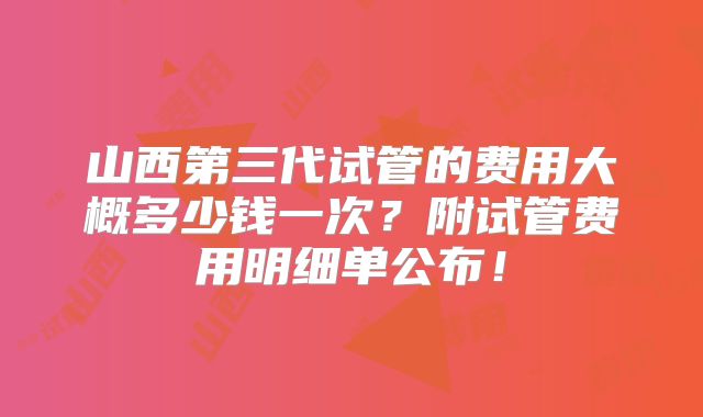 山西第三代试管的费用大概多少钱一次？附试管费用明细单公布！