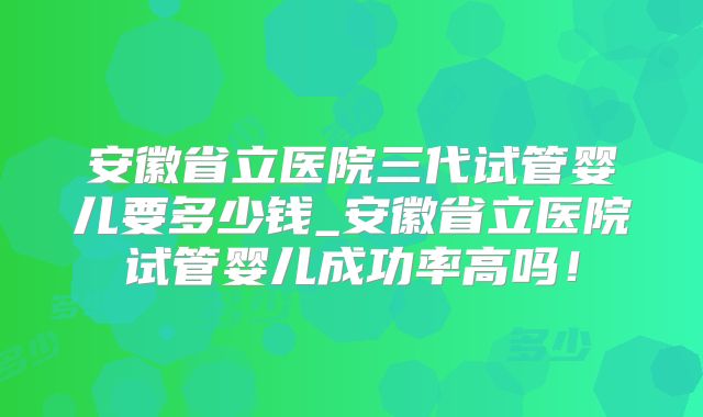 安徽省立医院三代试管婴儿要多少钱_安徽省立医院试管婴儿成功率高吗！