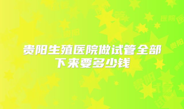 贵阳生殖医院做试管全部下来要多少钱