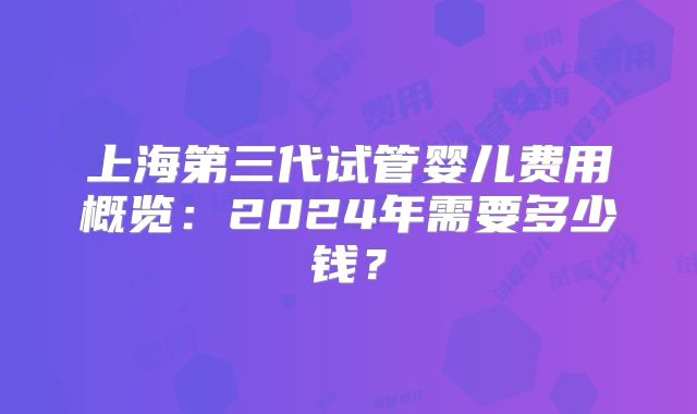 上海第三代试管婴儿费用概览:2024年需要多少钱?