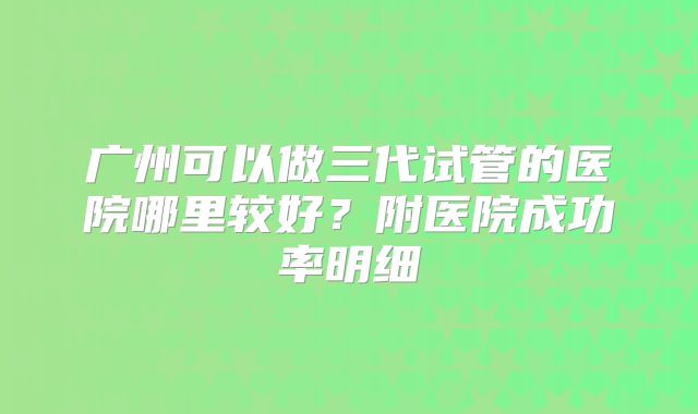 广州可以做三代试管的医院哪里较好?附医院成功率明细