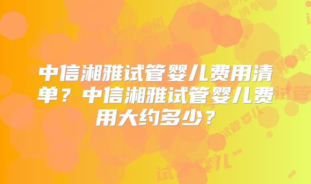 中信湘雅试管婴儿费用清单？中信湘雅试管婴儿费用大约多少？