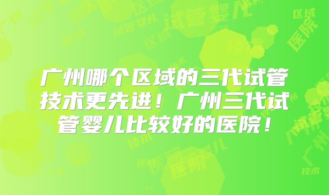 广州哪个区域的三代试管技术更先进!广州三代试管婴儿比较好的医院!