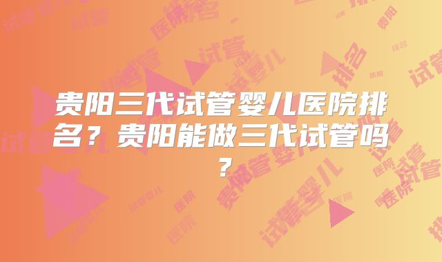 贵阳三代试管婴儿医院排名？贵阳能做三代试管吗？
