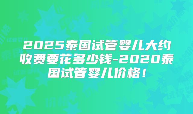 2025泰国试管婴儿大约收费要花多少钱-2020泰国试管婴儿价格！