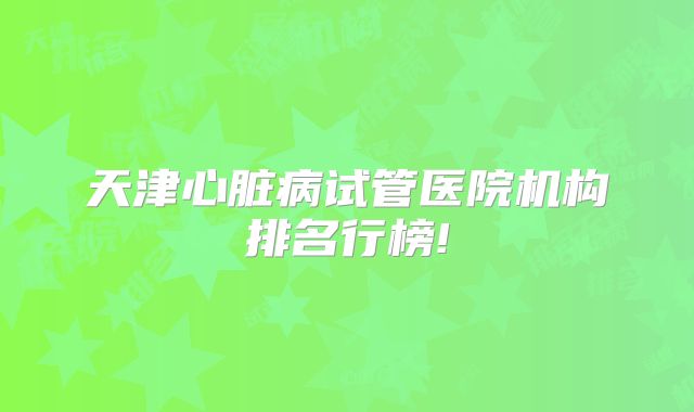 天津心脏病试管医院机构排名行榜!