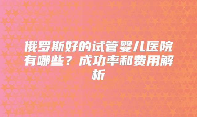 俄罗斯好的试管婴儿医院有哪些？成功率和费用解析