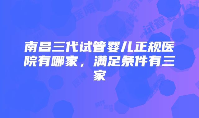 南昌三代试管婴儿正规医院有哪家，满足条件有三家