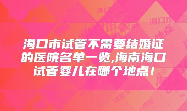 海口市试管不需要结婚证的医院名单一览,海南海口试管婴儿在哪个地点!