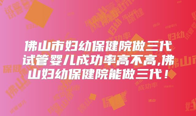 佛山市妇幼保健院做三代试管婴儿成功率高不高,佛山妇幼保健院能做三代！