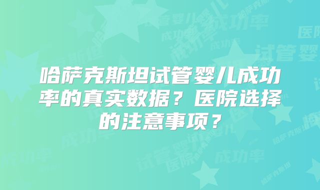 哈萨克斯坦试管婴儿成功率的真实数据？医院选择的注意事项？