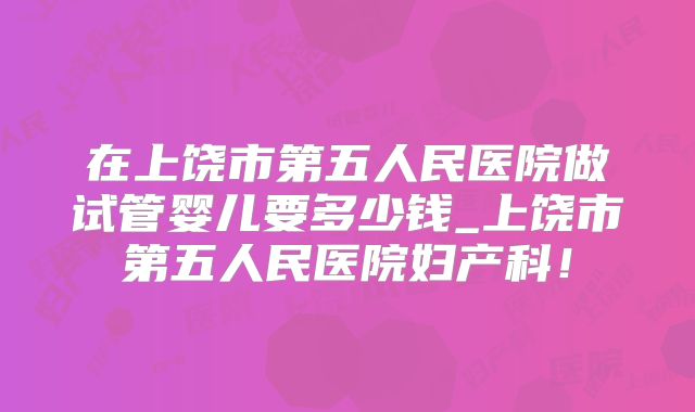 在上饶市第五人民医院做试管婴儿要多少钱_上饶市第五人民医院妇产科！