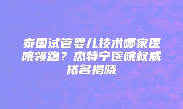 泰国试管婴儿技术哪家医院领跑？杰特宁医院权威排名揭晓