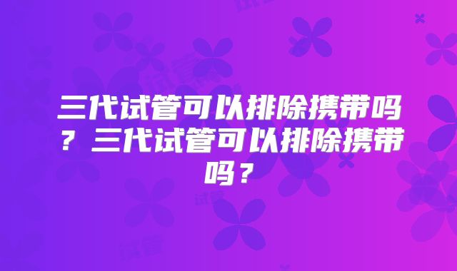 三代试管可以排除携带吗？三代试管可以排除携带吗？