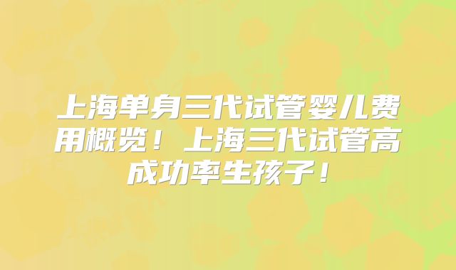 上海单身三代试管婴儿费用概览！上海三代试管高成功率生孩子！