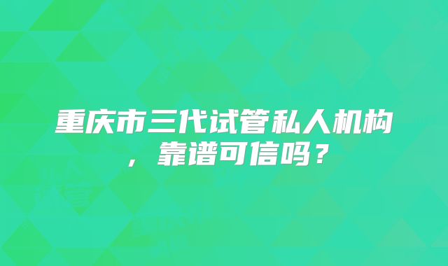 重庆市三代试管私人机构，靠谱可信吗？