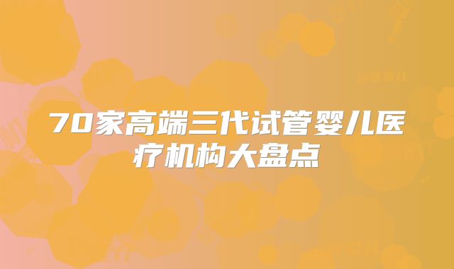 70家高端三代试管婴儿医疗机构大盘点
