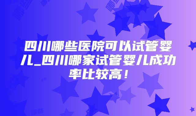 四川哪些医院可以试管婴儿_四川哪家试管婴儿成功率比较高！