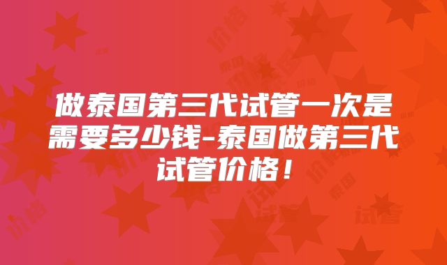 做泰国第三代试管一次是需要多少钱-泰国做第三代试管价格!
