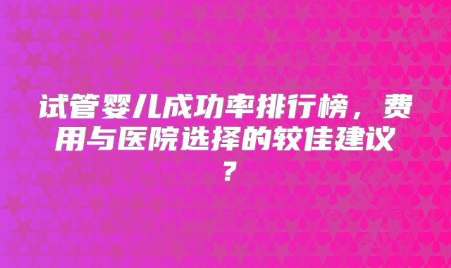 试管婴儿成功率排行榜，费用与医院选择的较佳建议？