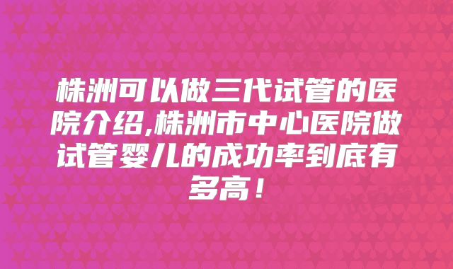 株洲可以做三代试管的医院介绍,株洲市中心医院做试管婴儿的成功率到底有多高！