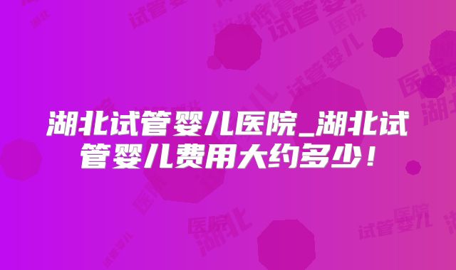 湖北试管婴儿医院_湖北试管婴儿费用大约多少！
