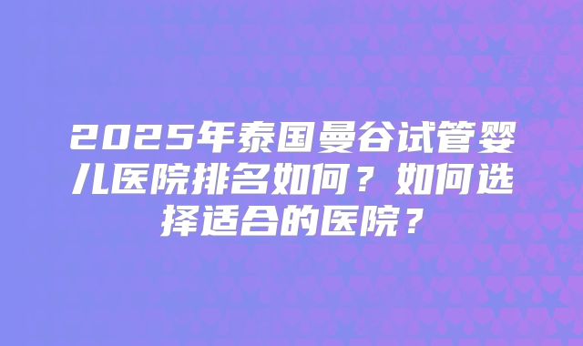 2025年泰国曼谷试管婴儿医院排名如何？如何选择适合的医院？