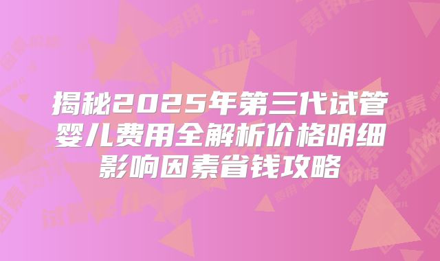 揭秘2025年第三代试管婴儿费用全解析价格明细影响因素省钱攻略