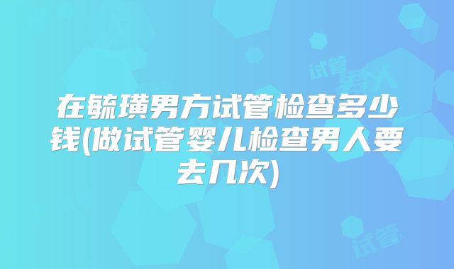 在毓璜男方试管检查多少钱(做试管婴儿检查男人要去几次)