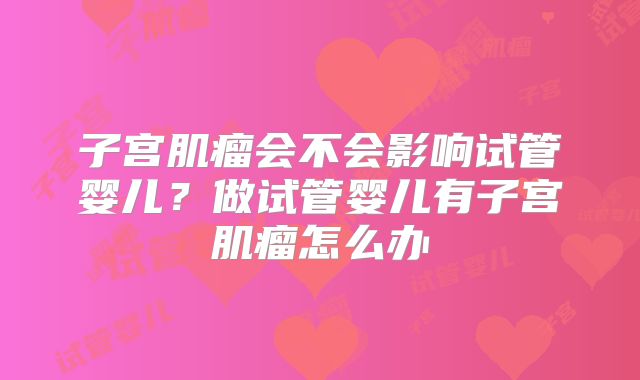 子宫肌瘤会不会影响试管婴儿？做试管婴儿有子宫肌瘤怎么办