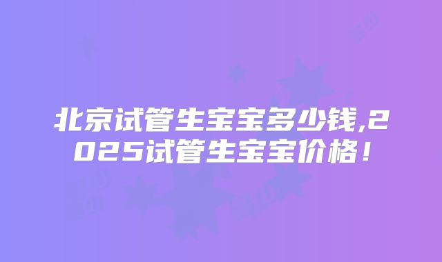 北京试管生宝宝多少钱,2025试管生宝宝价格！