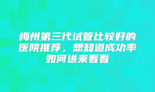 梅州第三代试管比较好的医院推荐，想知道成功率如何进来看看