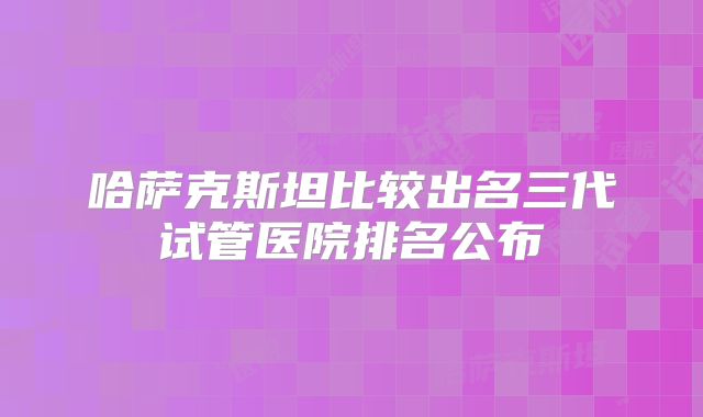 哈萨克斯坦比较出名三代试管医院排名公布