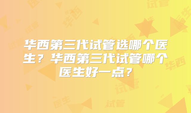 华西第三代试管选哪个医生?华西第三代试管哪个医生好一点?
