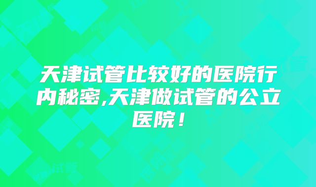 天津试管比较好的医院行内秘密,天津做试管的公立医院！