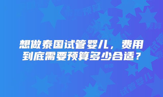 想做泰国试管婴儿，费用到底需要预算多少合适？