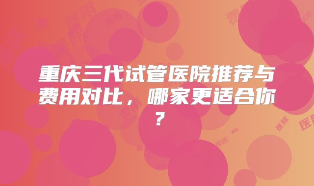 重庆三代试管医院推荐与费用对比，哪家更适合你？