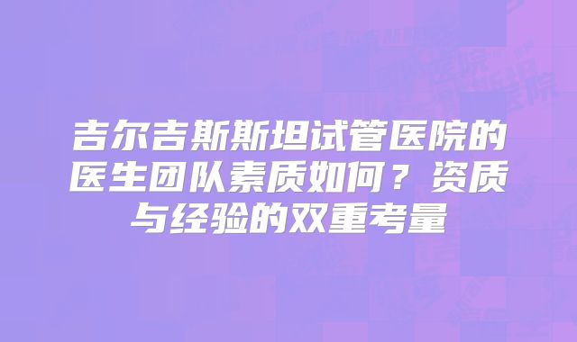 吉尔吉斯斯坦试管医院的医生团队素质如何？资质与经验的双重考量