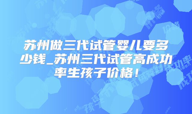 苏州做三代试管婴儿要多少钱_苏州三代试管高成功率生孩子价格!