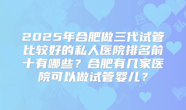 2025年合肥做三代试管比较好的私人医院排名前十有哪些？合肥有几家医院可以做试管婴儿？