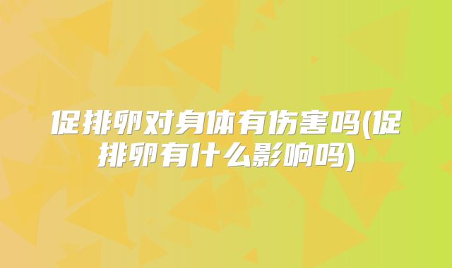 促排卵对身体有伤害吗(促排卵有什么影响吗)