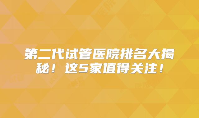 第二代试管医院排名大揭秘!这5家值得关注!