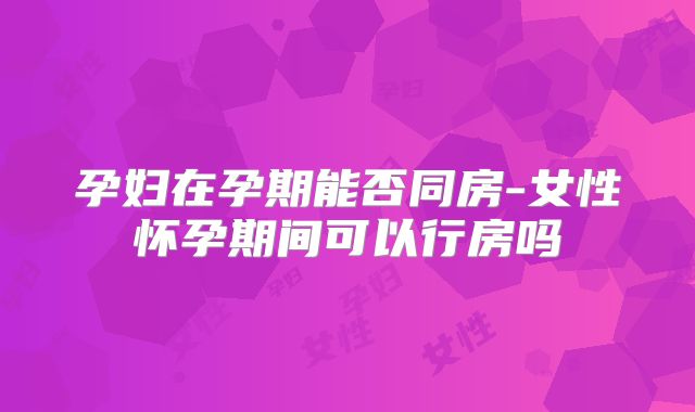孕妇在孕期能否同房-女性怀孕期间可以行房吗