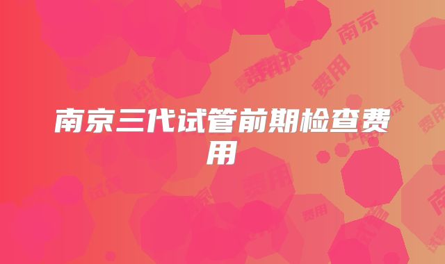 南京三代试管前期检查费用